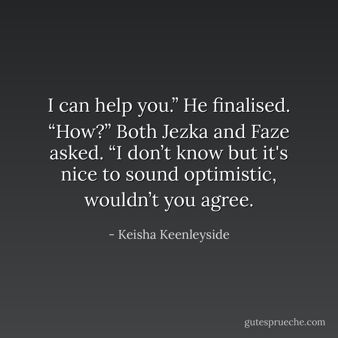 I can help you.” He finalised.<br />“How?” Both Jezka and Faze asked.<br />“I don’t know but it's nice to sound optimistic, wouldn’t you agree. - Keisha Keenleyside