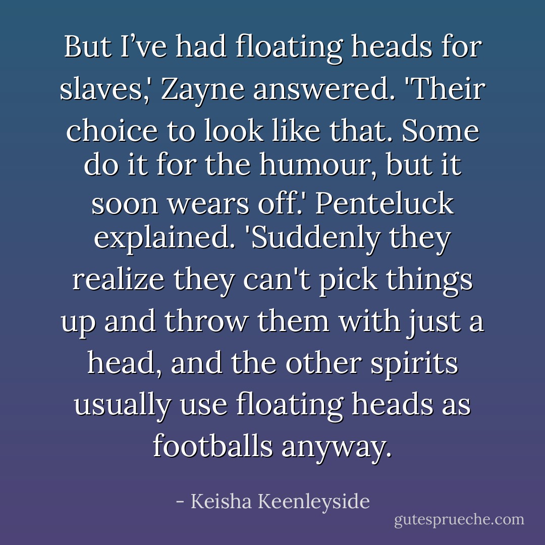 But I’ve had floating heads for slaves,' Zayne answered.<br />'Their choice to look like that. Some do it for the humour, but it soon wears off.' Penteluck explained. 'Suddenly they realize they can't pick things up and throw them with just a head, and the other spirits usually use floating heads as footballs anyway. - Keisha Keenleyside