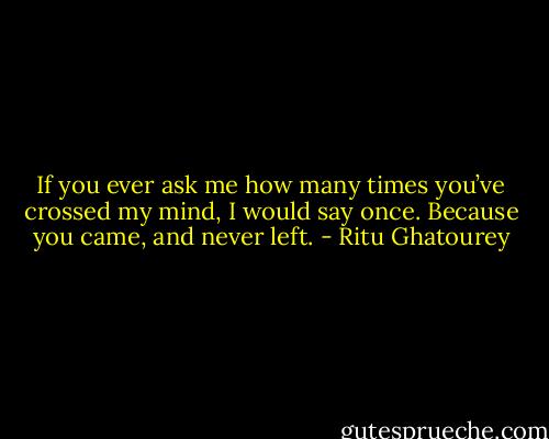 If you ever ask me how many times you’ve crossed my mind, I would say once. Because you came, and never left. - Ritu Ghatourey