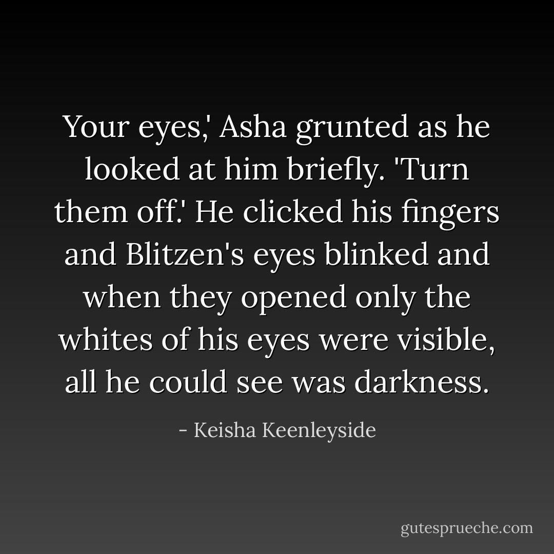 Your eyes,' Asha grunted as he looked at him briefly. 'Turn them off.' He clicked his fingers and Blitzen's eyes blinked and when they opened only the whites of his eyes were visible, all he could see was darkness. - Keisha Keenleyside