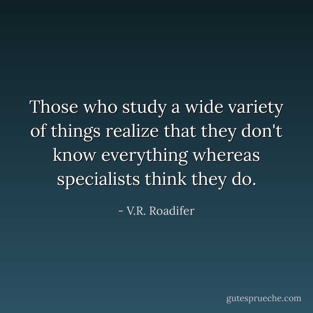 Those who study a wide variety of things realize that they don't know everything whereas specialists think they do. - V.R. Roadifer