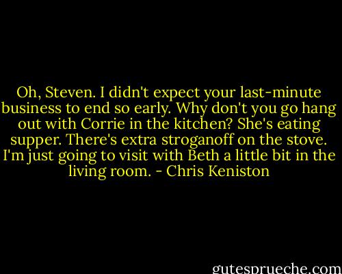 Oh, Steven. I didn't expect your last-minute business to end so early. Why don't you go hang out with Corrie in the kitchen? She's eating supper. There's extra stroganoff on the stove. I'm just going to visit with Beth a little bit in the living room. - Chris Keniston
