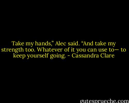 Take my hands,” Alec said. “And take my strength too. Whatever of it you can use to— to keep yourself going. - Cassandra Clare