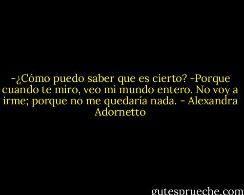 -¿Cómo puedo saber que es cierto?<br />-Porque cuando te miro, veo mi mundo entero. No voy a irme; porque no me quedaría nada. - Alexandra Adornetto
