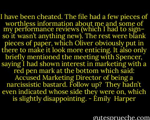 I have been cheated. The file had a few pieces of worthless information about me and some of my performance reviews (which I had to sign– so it wasn’t anything new). The rest were blank pieces of paper, which Oliver obviously put in there to make it look more enticing. It also only briefly mentioned the meeting with Spencer, saying I had shown interest in marketing with a red pen mark at the bottom which said: Accused Marketing Director of being a narcissistic bastard. Follow up? <br />They hadn’t even indicated whose side they were on, which is slightly disappointing. - Emily  Harper