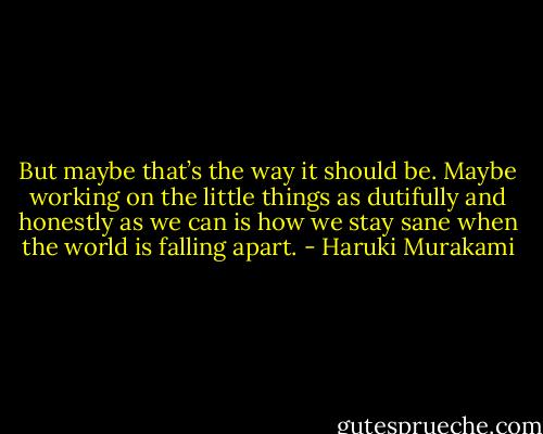 But maybe that’s the way it should be. Maybe working on the little things as dutifully and honestly as we can is how we stay sane when the world is falling apart. - Haruki Murakami