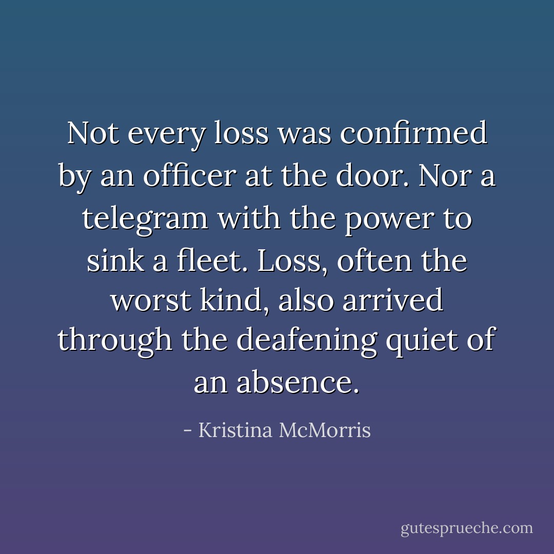 Not every loss was confirmed by an officer at the door. Nor a telegram with the power to sink a fleet. Loss, often the worst kind, also arrived through the deafening quiet of an absence. - Kristina McMorris