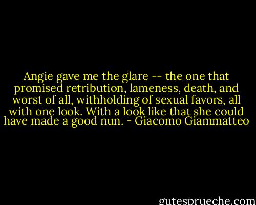 Angie gave me the glare -- the one that promised retribution, lameness, death, and worst of all, withholding of sexual favors, all with one look. With a look like that she could have made a good nun. - Giacomo Giammatteo