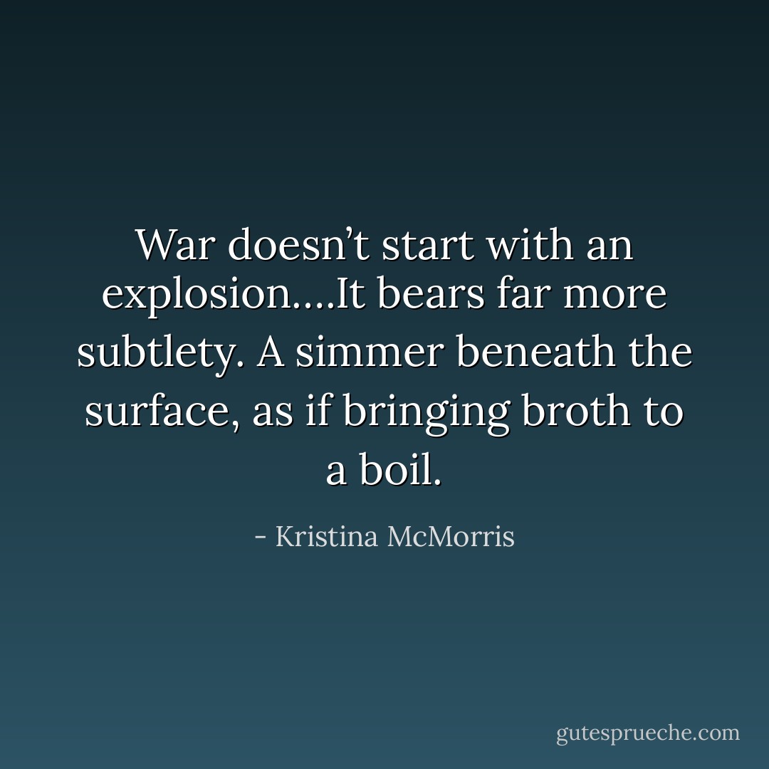 War doesn’t start with an explosion….It bears far more subtlety. A simmer beneath the surface, as if bringing broth to a boil. - Kristina McMorris