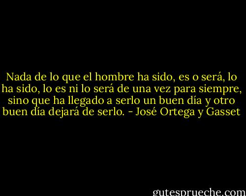 Nada de lo que el hombre ha sido, es o será, lo ha sido, lo es ni lo será de una vez para siempre, sino que ha llegado a serlo un buen día y otro buen día dejará de serlo. - José Ortega y Gasset