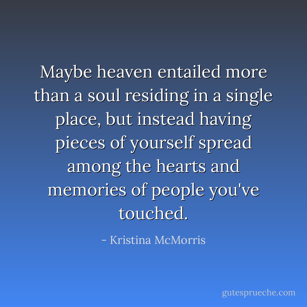 Maybe heaven entailed more than a soul residing in a single place, but instead having pieces of yourself spread among the hearts and memories of people you've touched. - Kristina McMorris