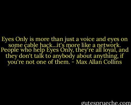 Eyes Only is more than just a voice and eyes on some cable hack...it's more like a network. People who help Eyes Only, they're all loyal, and they don't talk to anybody about anything, if you're not one of them. - Max Allan Collins