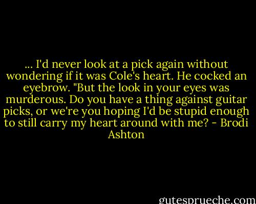 ... I'd never look at a pick again without wondering if it was Cole's heart.<br />He cocked an eyebrow. "But the look in your eyes was murderous. Do you have a thing against guitar picks, or we're you hoping I'd be stupid enough to still carry my heart around with me? - Brodi Ashton