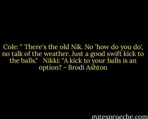 Cole: " There's the old Nik. No 'how do you do', no talk of the weather. Just a good swift kick to the balls." <br /><br />Nikki: "A kick to your balls is an option? - Brodi Ashton