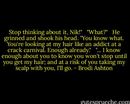 Stop thinking about it, Nik!" <br /><br />"What?" <br /><br />He grinned and shook his head. "You know what. You're looking at my hair like an addict at a crack carnival. Enough already." <br /><br />"... I know enough about you to know you won't stop until you get my hair; and at a risk of you taking my scalp with you, I'll go. - Brodi Ashton