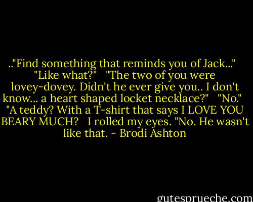 .."Find something that reminds you of Jack..." <br /><br />"Like what?" <br /><br />"The two of you were lovey-dovey. Didn't he ever give you.. I don't know... a heart shaped locket necklace?" <br /><br />"No." <br /><br />"A teddy? With a T-shirt that says I LOVE YOU BEARY MUCH? <br /><br />I rolled my eyes. "No. He wasn't like that. - Brodi Ashton
