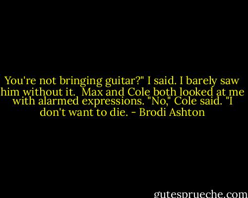 You're not bringing guitar?" I said. I barely saw him without it.<br /><br />Max and Cole both looked at me with alarmed expressions.<br />"No," Cole said. "I don't want to die. - Brodi Ashton