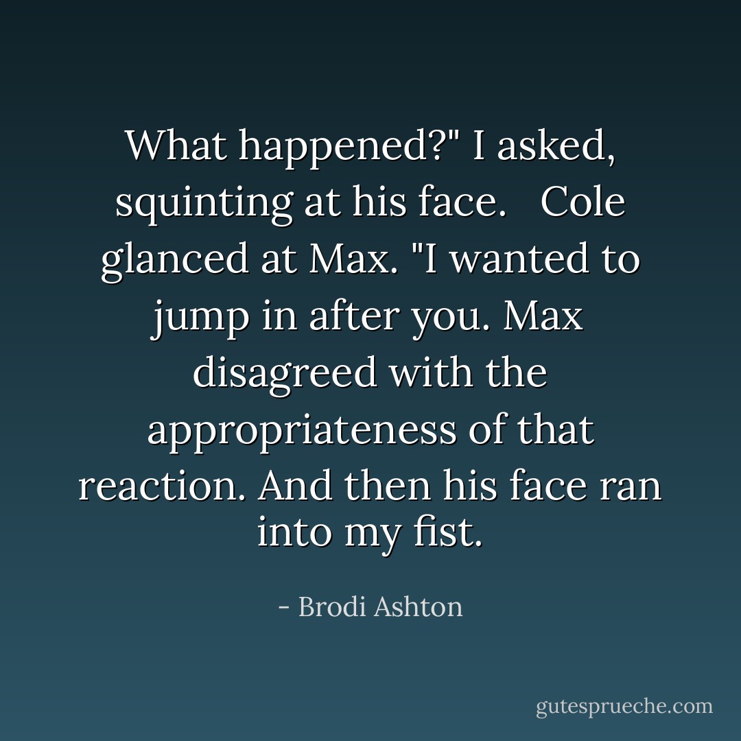 What happened?" I asked, squinting at his face. <br /><br />Cole glanced at Max. "I wanted to jump in after you. Max disagreed with the appropriateness of that reaction. And then his face ran into my fist. - Brodi Ashton