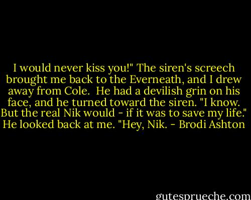 I would never kiss you!" The siren's screech brought me back to the Everneath, and I drew away from Cole.<br /><br />He had a devilish grin on his face, and he turned toward the siren. "I know. But the real Nik would - if it was to save my life." He looked back at me. "Hey, Nik. - Brodi Ashton