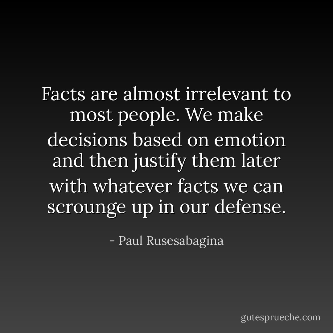 Facts are almost irrelevant to most people. We make decisions based on emotion and then justify them later with whatever facts we can scrounge up in our defense. - Paul Rusesabagina
