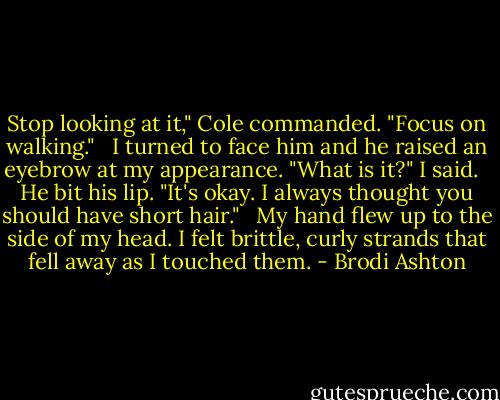 Stop looking at it," Cole commanded. "Focus on walking." <br /><br />I turned to face him and he raised an eyebrow at my appearance. "What is it?" I said. <br /><br />He bit his lip. "It's okay. I always thought you should have short hair." <br /><br />My hand flew up to the side of my head. I felt brittle, curly strands that fell away as I touched them. - Brodi Ashton