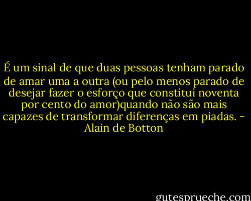 É um sinal de que duas pessoas tenham parado de amar uma a outra (ou pelo menos parado de desejar fazer o esforço que constitui noventa por cento do amor)quando não são mais capazes de transformar diferenças em piadas. - Alain de Botton
