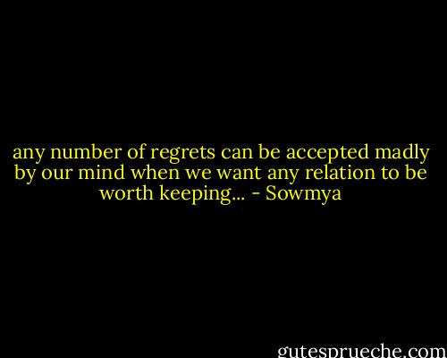 any number of regrets can be accepted madly by our mind when we want any relation to be worth keeping... - Sowmya