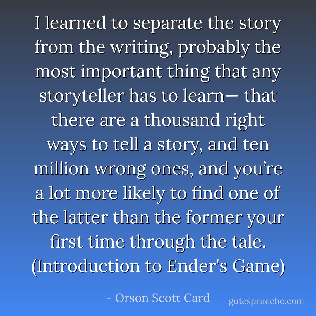 I learned to separate the story from the writing, probably the most important thing that any storyteller has to learn— that there are a thousand right ways to tell a story, and ten million wrong ones, and you’re a lot more likely to find one of the latter than the former your first time through the tale. (Introduction to Ender's Game) - Orson Scott Card