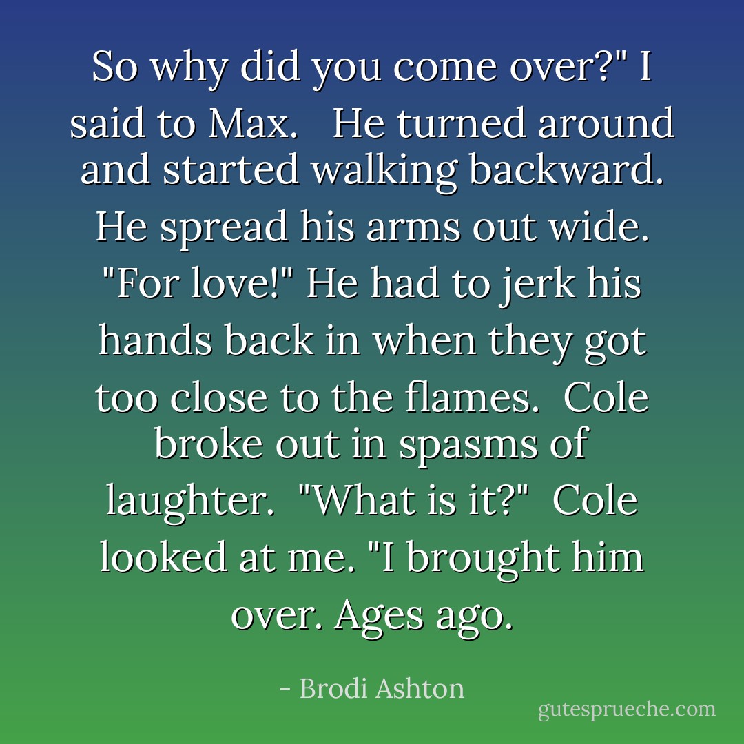 So why did you come over?" I said to Max. <br /><br />He turned around and started walking backward. He spread his arms out wide. "For love!" He had to jerk his hands back in when they got too close to the flames.<br /><br />Cole broke out in spasms of laughter.<br /><br />"What is it?"<br /><br />Cole looked at me. "I brought him over. Ages ago. - Brodi Ashton