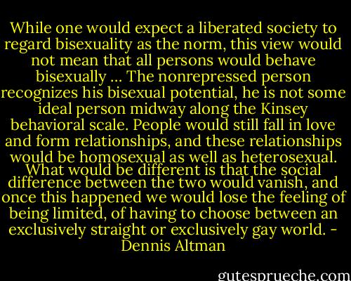 While one would expect a liberated society to regard bisexuality as the norm, this view would not mean that all persons would behave bisexually … The nonrepressed person recognizes his bisexual potential, he is not some ideal person midway along the Kinsey behavioral scale. People would still fall in love and form relationships, and these relationships would be homosexual as well as heterosexual. What would be different is that the social difference between the two would vanish, and once this happened we would lose the feeling of being limited, of having to choose between an exclusively straight or exclusively gay world. - Dennis Altman