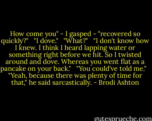 How come you" - I gasped - "recovered so quickly?" <br /><br />"I dove." <br /><br />"What?" <br /><br />"I don't know how I knew. I think I heard lapping water or something right before we hit. So I twisted around and dove. Whereas you went flat as a pancake on your back." <br /><br />"You could've told me." <br /><br />"Yeah, because there was plenty of time for that," he said sarcastically. - Brodi Ashton