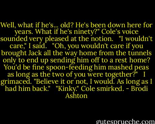 Well, what if he's... old? He's been down here for years. What if he's ninety?" Cole's voice sounded very pleased at the notion. <br /><br />"I wouldn't care," I said. <br /><br />"Oh, you wouldn't care if you brought Jack all the way home from the tunnels only to end up sending him off to a rest home? You'd be fine spoon-feeding him mashed peas as long as the two of you were together?" <br /><br />I grimaced. "Believe it or not, I would. As long as I had him back." <br /><br />"Kinky." Cole smirked. - Brodi Ashton
