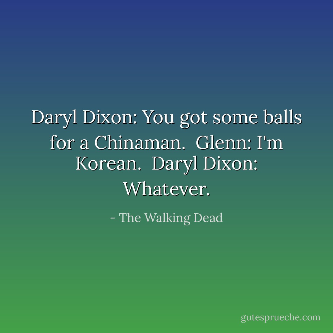Daryl Dixon: You got some balls for a Chinaman. <br />Glenn: I'm Korean. <br />Daryl Dixon: Whatever. - The Walking Dead