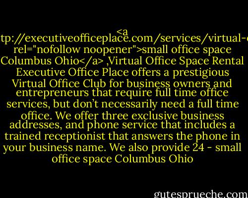 <a href="http://executiveofficeplace.com/services/virtual-office/" rel="nofollow noopener">small office space Columbus Ohio</a> ,Virtual Office Space Rental Executive Office Place offers a prestigious Virtual Office Club for business owners and entrepreneurs that require full time office services, but don’t necessarily need a full time office. We offer three exclusive business addresses, and phone service that includes a trained receptionist that answers the phone in your business name. We also provide 24 - small office space Columbus Ohio