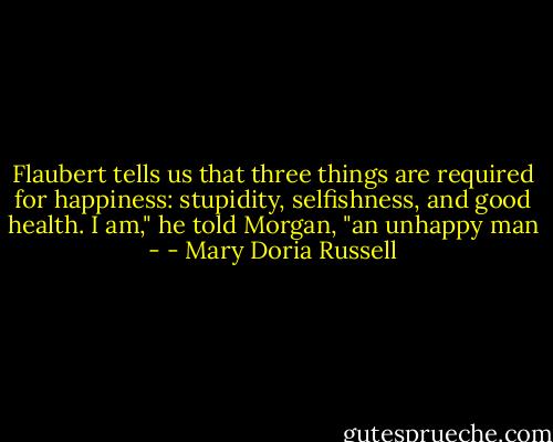 Flaubert tells us that three things are required for happiness: stupidity, selfishness, and good health. I am," he told Morgan, "an unhappy man - - Mary Doria Russell