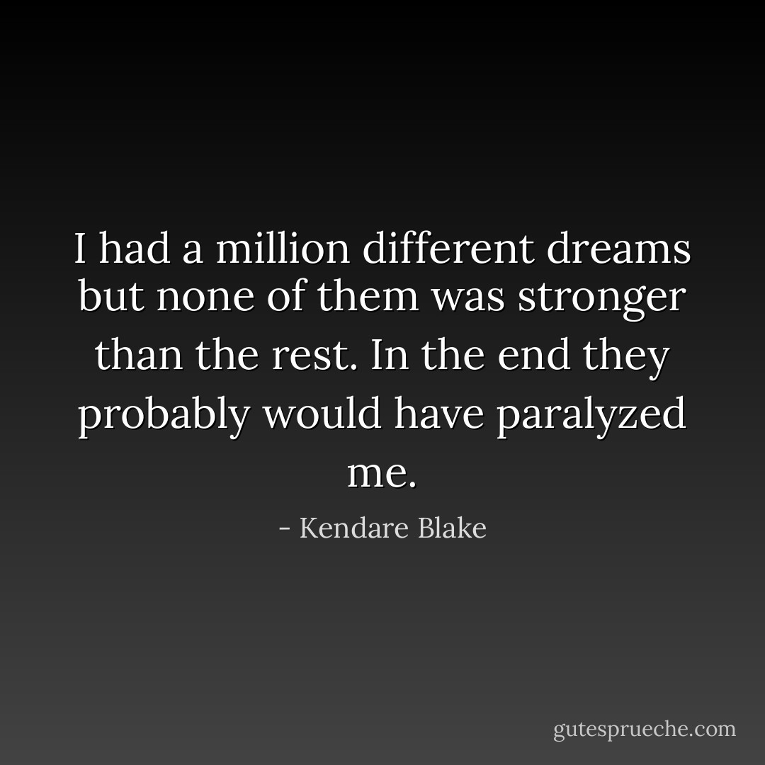 I had a million different dreams but none of them was stronger than the rest. In the end they probably would have paralyzed me. - Kendare Blake