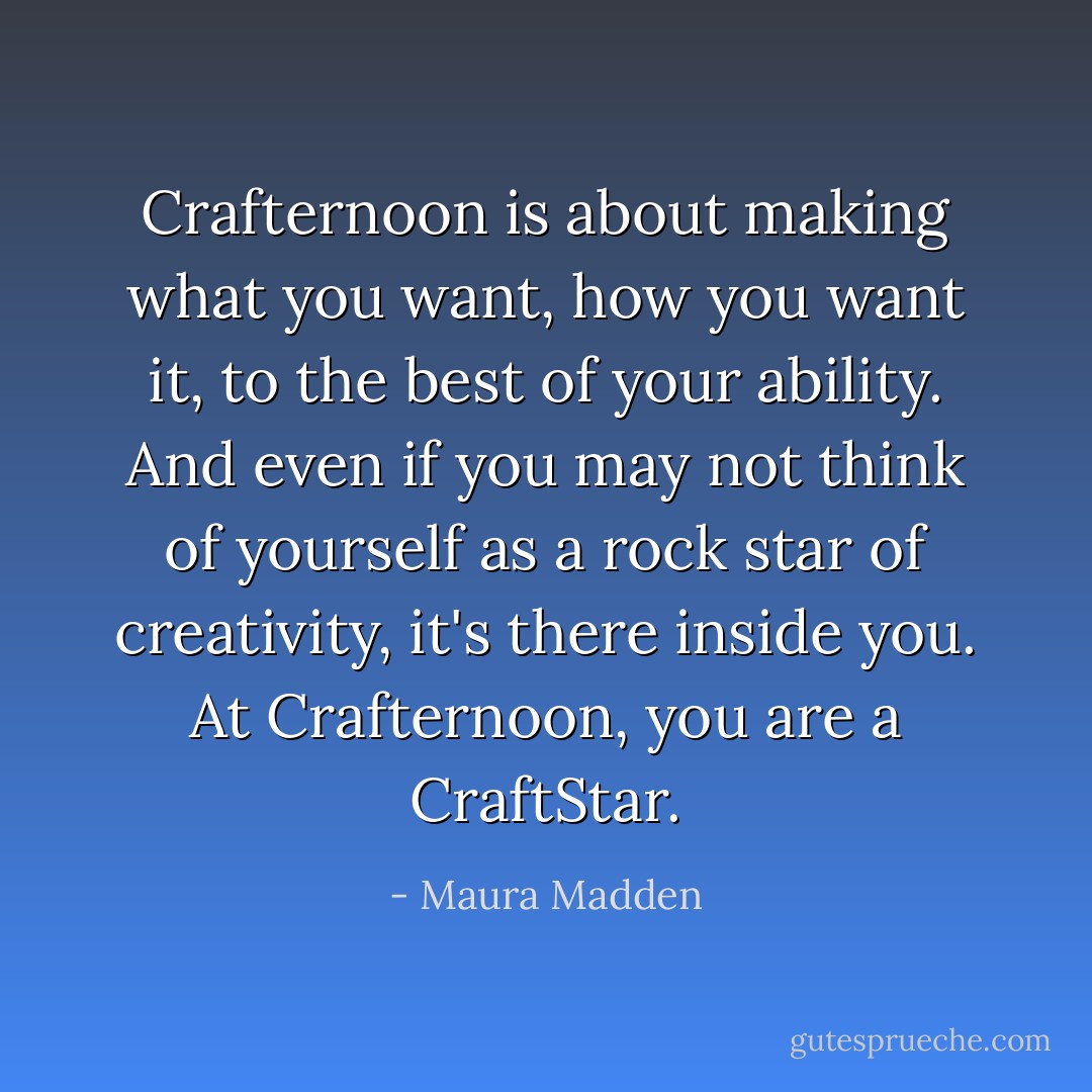 Crafternoon is about making what you want, how you want it, to the best of your ability. And even if you may not think of yourself as a rock star of creativity, it's there inside you. At Crafternoon, you are a CraftStar. - Maura Madden