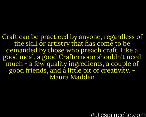 Craft can be practiced by anyone, regardless of the skill or artistry that has come to be demanded by those who preach craft. Like a good meal, a good Crafternoon shouldn't need much - a few quality ingredients, a couple of good friends, and a little bit of creativity. - Maura Madden
