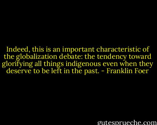 Indeed, this is an important characteristic of the globalization debate: the tendency toward glorifying all things indigenous even when they deserve to be left in the past. - Franklin Foer