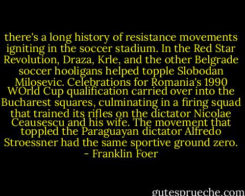 there's a long history of resistance movements igniting in the soccer stadium. In the Red Star Revolution, Draza, Krle, and the other Belgrade soccer hooligans helped topple Slobodan Milosevic. Celebrations for Romania's 1990 WOrld Cup qualification carried over into the Bucharest squares, culminating in a firing squad that trained its rifles on the dictator Nicolae Ceausescu and his wife. The movement that toppled the Paraguayan dictator Alfredo Stroessner had the same sportive ground zero. - Franklin Foer