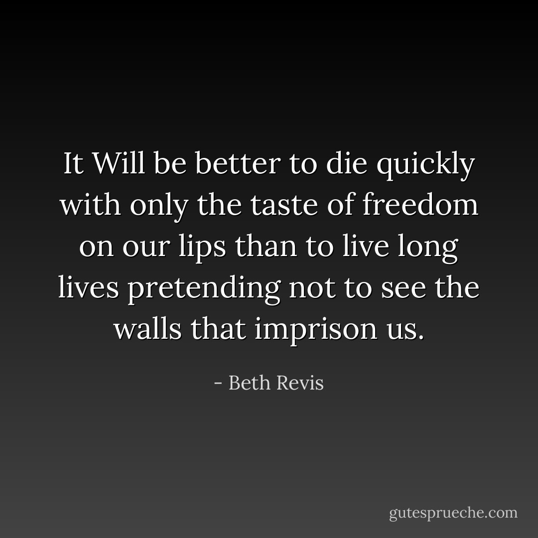 It Will be better to die quickly with only the taste of freedom on our lips than to live long lives pretending not to see the walls that imprison us. - Beth Revis
