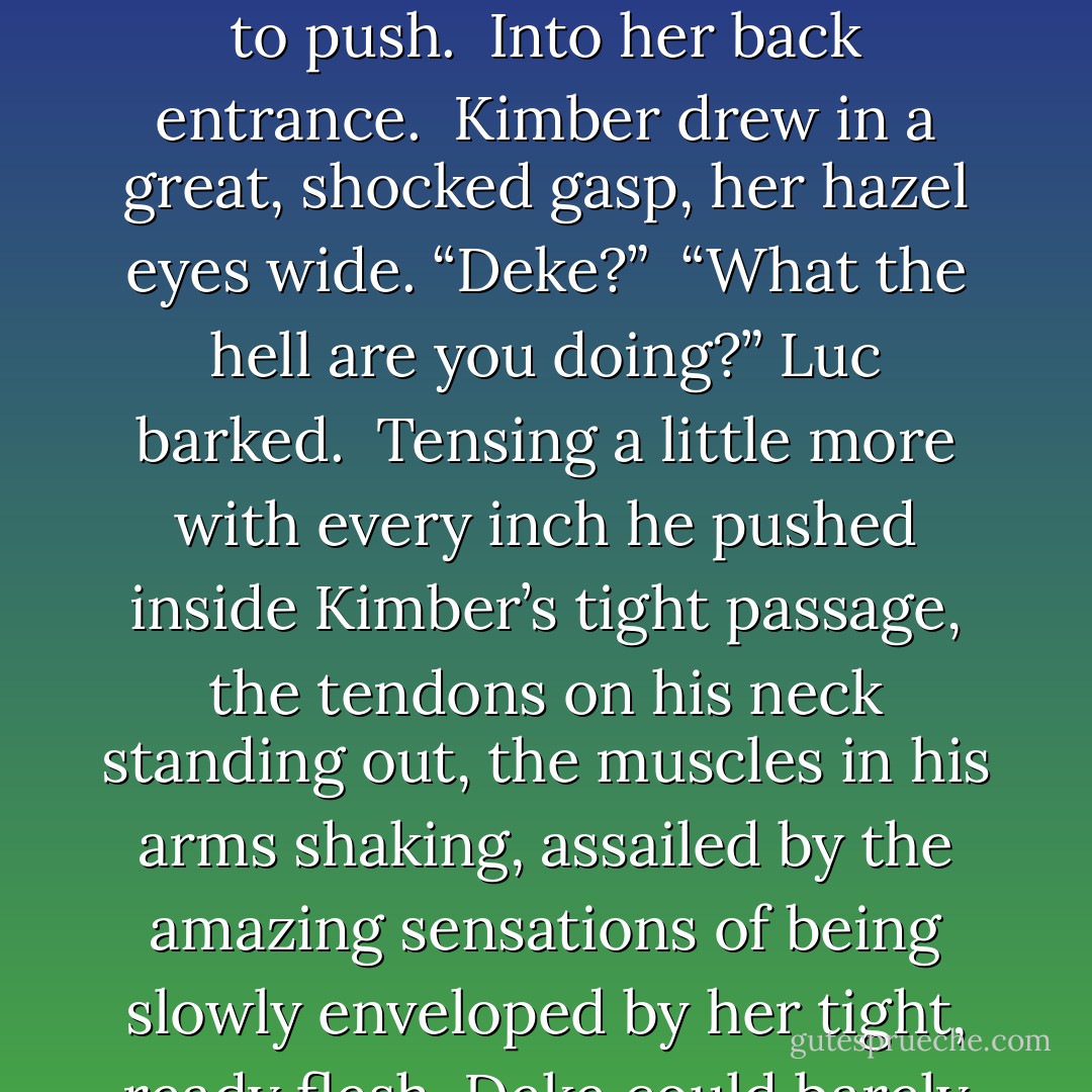 Fuck!” he snarled.<br /><br />He tilted her up again, her legs now resting on his shoulders, and positioned himself and began to push.<br /><br />Into her back entrance.<br /><br />Kimber drew in a great, shocked gasp, her hazel eyes wide. “Deke?”<br /><br />“What the hell are you doing?” Luc barked.<br /><br />Tensing a little more with every inch he pushed inside Kimber’s tight passage, the tendons on his neck standing out, the muscles in his arms shaking, assailed by the amazing sensations of being slowly enveloped by her tight, ready flesh, Deke could barely form a word. “Fucking her ass. Saving her life. - Shayla Black