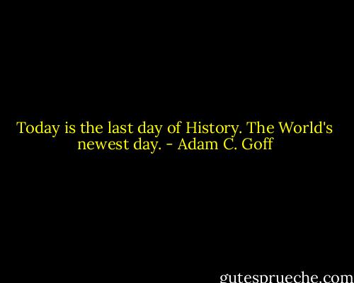 Today is the last day of History. The World's newest day. - Adam C. Goff