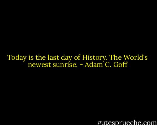 Today is the last day of History. The World's newest sunrise. - Adam C. Goff