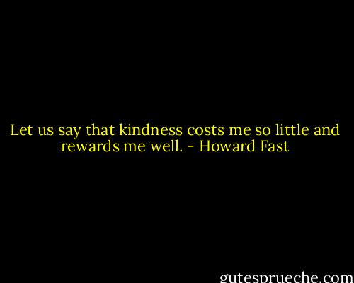Let us say that kindness costs me so little and rewards me well. - Howard Fast