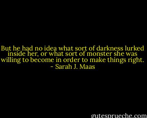 But he had no idea what sort of darkness lurked inside her, or what sort of monster she was willing to become in order to make things right. - Sarah J. Maas