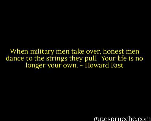 When military men take over, honest men dance to the strings they pull. <br />Your life is no longer your own. - Howard Fast