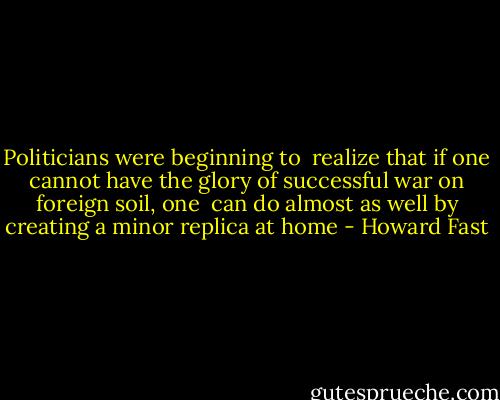 Politicians were beginning to <br />realize that if one cannot have the glory of successful war on foreign soil, one <br />can do almost as well by creating a minor replica at home - Howard Fast