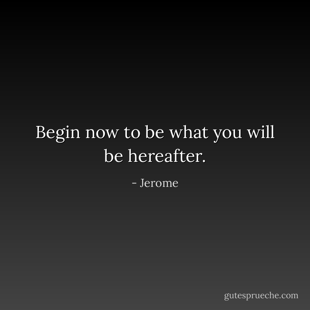 Begin now to be what you will be hereafter. - Jerome