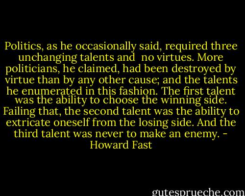 Politics, as he occasionally said, required three unchanging talents and <br />no virtues. More politicians, he claimed, had been destroyed by virtue than by any other cause; and the talents he enumerated in this fashion. The first talent was the ability to choose the winning side. Failing that, the second talent was the ability to extricate oneself from the losing side. And the third talent was never to make an enemy. - Howard Fast
